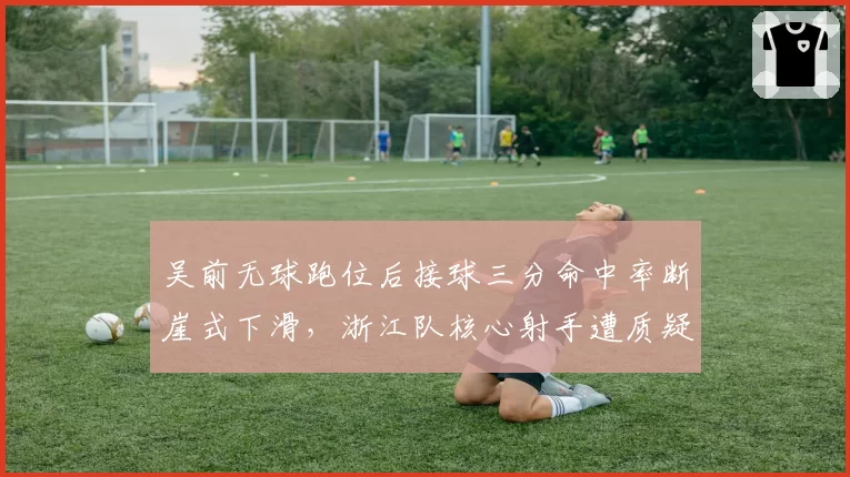 吴前无球跑位后接球三分命中率断崖式下滑，浙江队核心射手遭质疑状态下滑