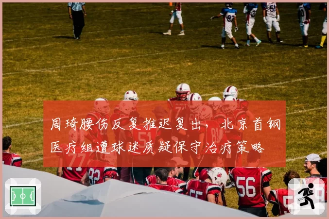 周琦腰伤反复推迟复出，北京首钢医疗组遭球迷质疑保守治疗策略