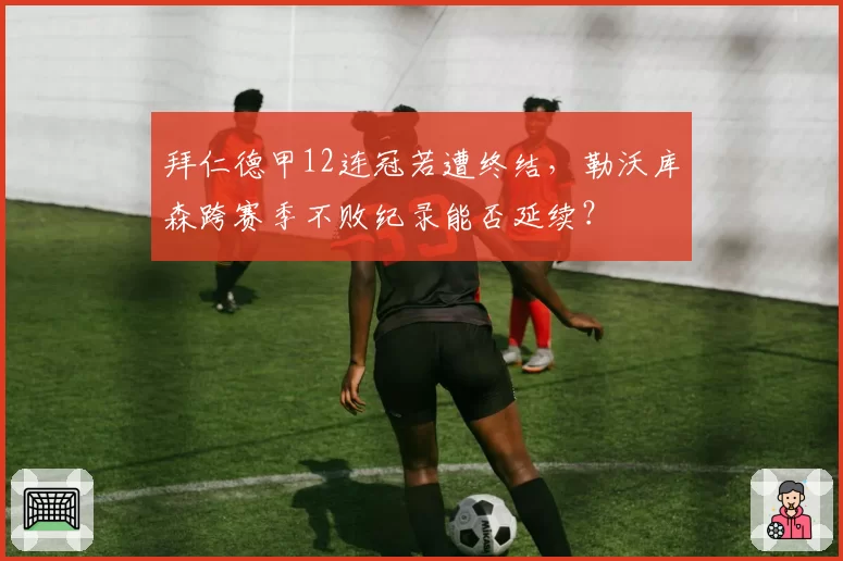 拜仁德甲12连冠若遭终结，勒沃库森跨赛季不败纪录能否延续？