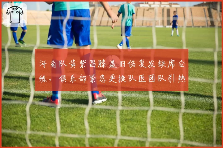 河南队黄紫昌膝盖旧伤复发缺席合练,俱乐部紧急更换队医团队引热议