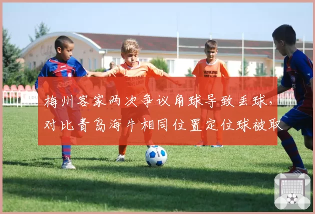 梅州客家两次争议角球导致丢球，对比青岛海牛相同位置定位球被取消，主裁判罚尺度成焦点