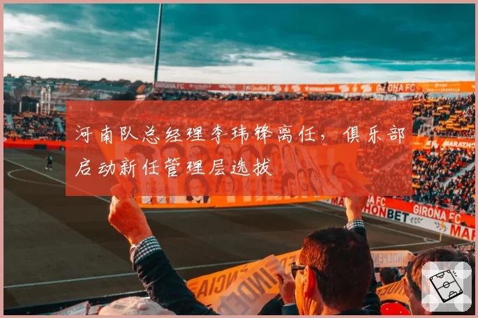 河南队总经理李玮锋离任，俱乐部启动新任管理层选拔