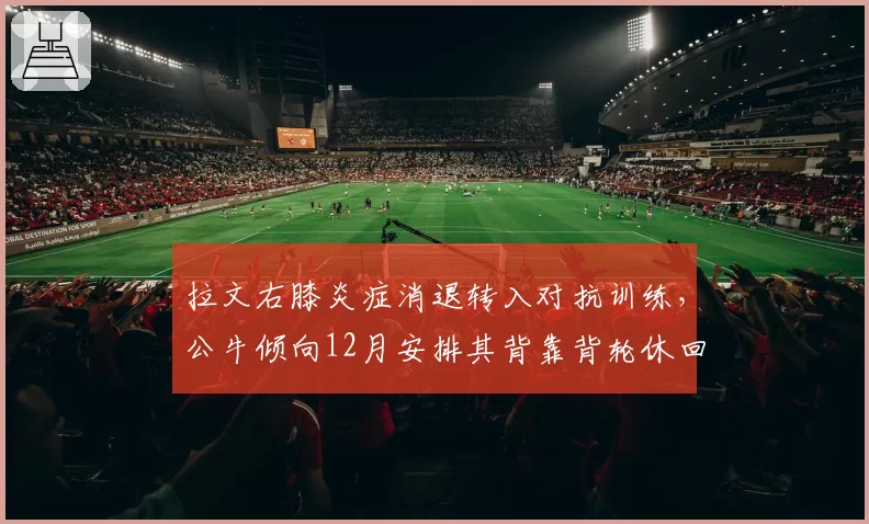 拉文右膝炎症消退转入对抗训练,公牛倾向12月安排其背靠背轮休回归