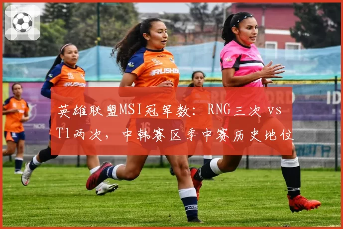 英雄联盟MSI冠军数：RNG三次 vs T1两次，中韩赛区季中赛历史地位争锋