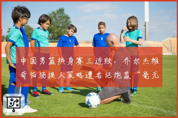 中国男篮热身赛三连败,乔尔杰维奇临场换人策略遭名记炮轰“毫无逻辑”