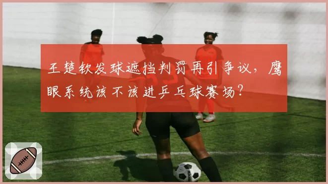 王楚钦发球遮挡判罚再引争议，鹰眼系统该不该进乒乓球赛场？