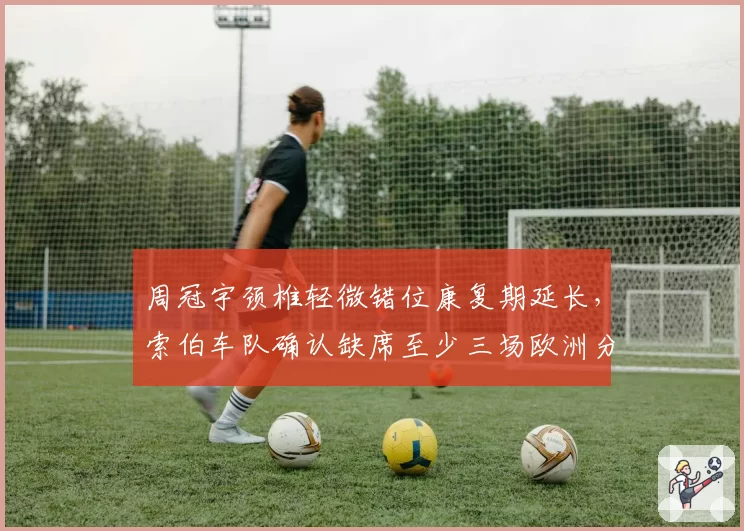 周冠宇颈椎轻微错位康复期延长，索伯车队确认缺席至少三场欧洲分站