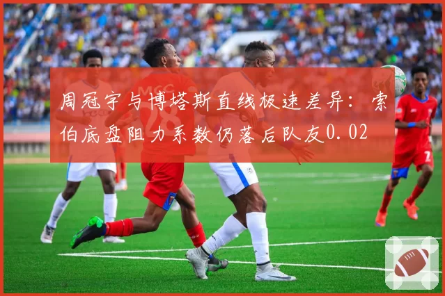 周冠宇与博塔斯直线极速差异：索伯底盘阻力系数仍落后队友0.02