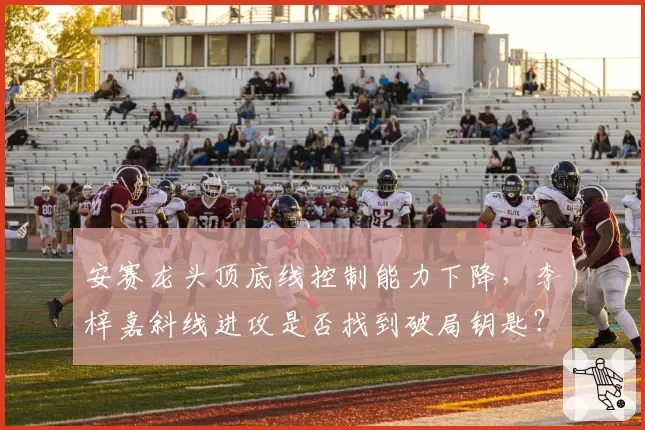 安赛龙头顶底线控制能力下降，李梓嘉斜线进攻是否找到破局钥匙？