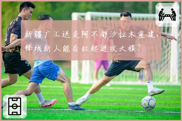 新疆广汇送走阿不都沙拉木重建，锋线新人能否扛起进攻大旗？