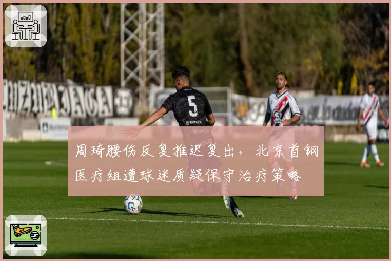 周琦腰伤反复推迟复出,北京首钢医疗组遭球迷质疑保守治疗策略