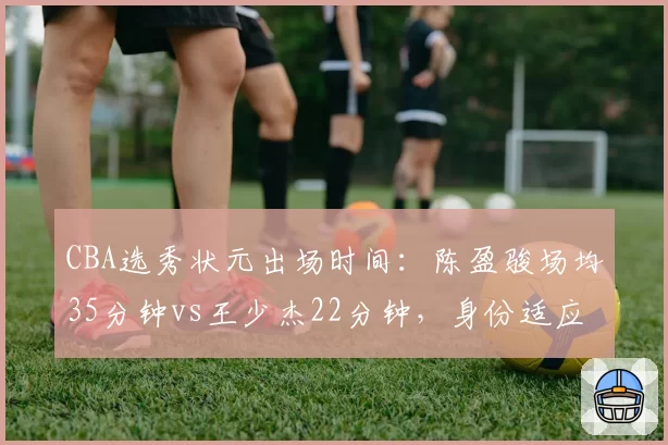 CBA选秀状元出场时间：陈盈骏场均35分钟vs王少杰22分钟，身份适应度对比