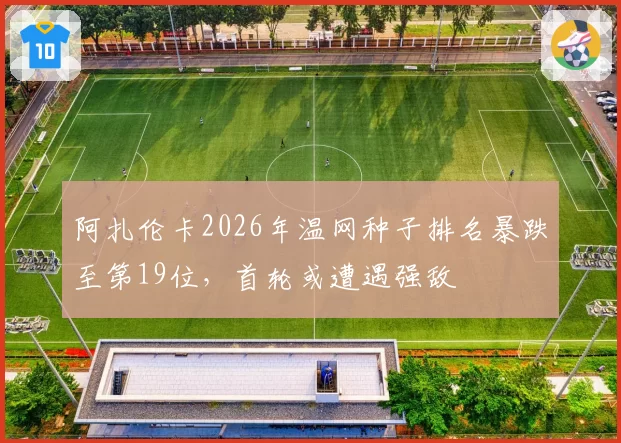 阿扎伦卡2026年温网种子排名暴跌至第19位，首轮或遭遇强敌