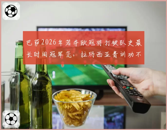 巴萨2026年若夺欧冠将打破队史最长时间冠军荒，拉玛西亚青训功不可没？