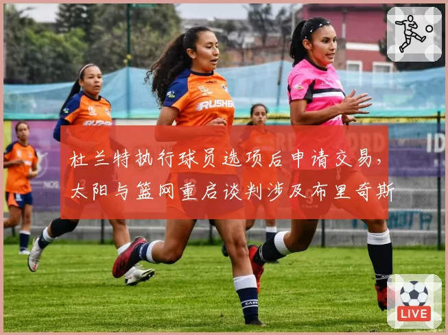 杜兰特执行球员选项后申请交易，太阳与篮网重启谈判涉及布里奇斯