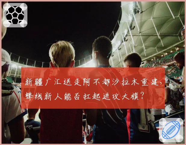 新疆广汇送走阿不都沙拉木重建，锋线新人能否扛起进攻大旗？