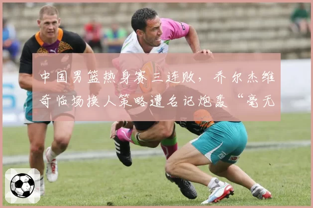 中国男篮热身赛三连败,乔尔杰维奇临场换人策略遭名记炮轰“毫无逻辑”