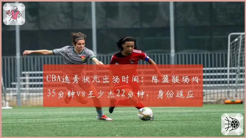 CBA选秀状元出场时间：陈盈骏场均35分钟vs王少杰22分钟，身份适应度对比