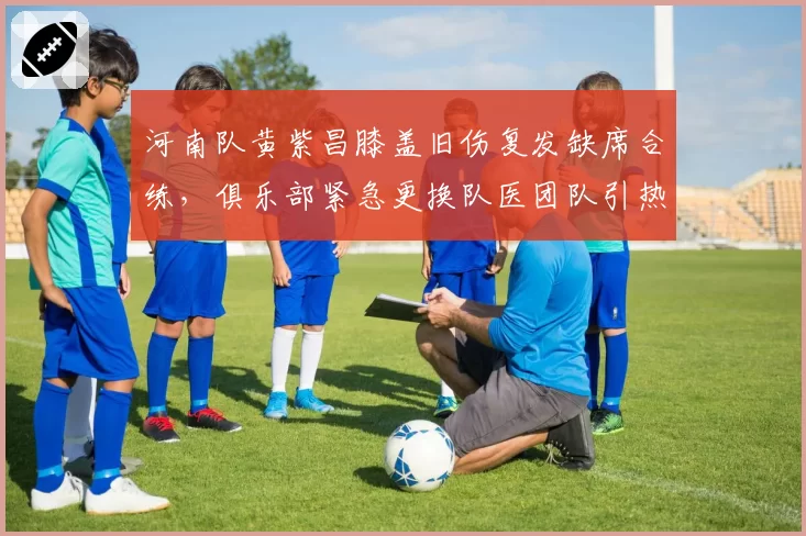 河南队黄紫昌膝盖旧伤复发缺席合练，俱乐部紧急更换队医团队引热议