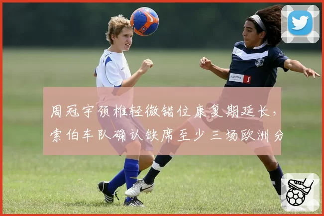 周冠宇颈椎轻微错位康复期延长，索伯车队确认缺席至少三场欧洲分站