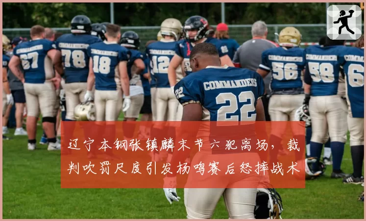 辽宁本钢张镇麟末节六犯离场，裁判吹罚尺度引发杨鸣赛后怒摔战术板
