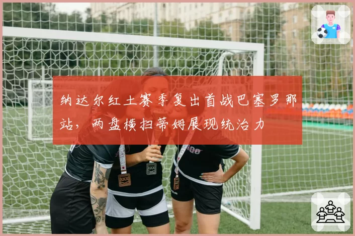 纳达尔红土赛季复出首战巴塞罗那站，两盘横扫蒂姆展现统治力