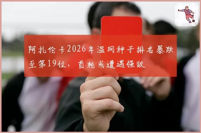 阿扎伦卡2026年温网种子排名暴跌至第19位，首轮或遭遇强敌