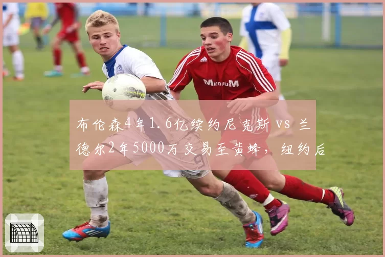 布伦森4年1.6亿续约尼克斯 vs 兰德尔2年5000万交易至黄蜂，纽约后场核心确立后效率升级