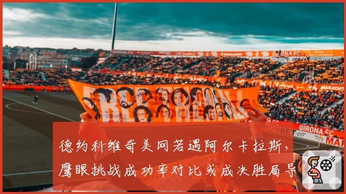 德约科维奇美网若遇阿尔卡拉斯,鹰眼挑战成功率对比或成决胜局导火索