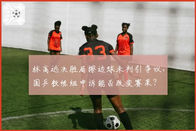 林高远决胜局擦边球未判引争议，国乒教练组申诉能否改变赛果？