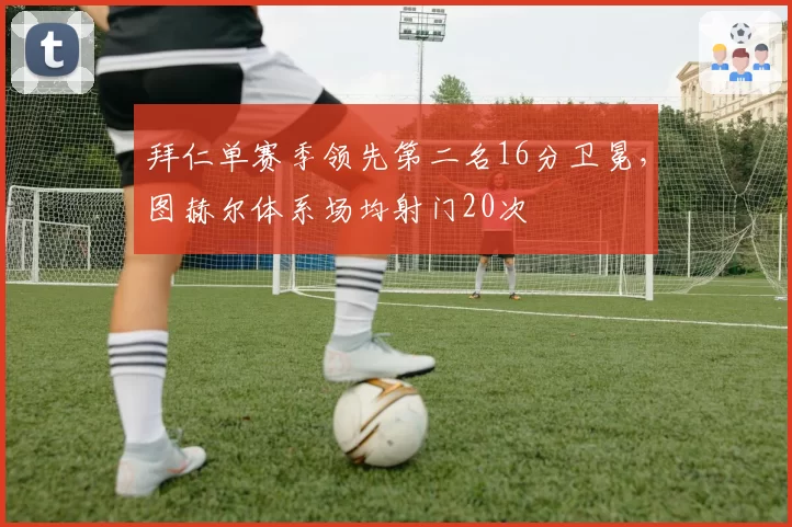 拜仁单赛季领先第二名16分卫冕,图赫尔体系场均射门20次