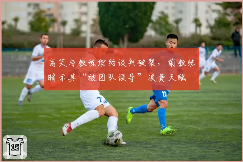 高芙与教练续约谈判破裂，前教练暗示其“被团队误导”浪费天赋